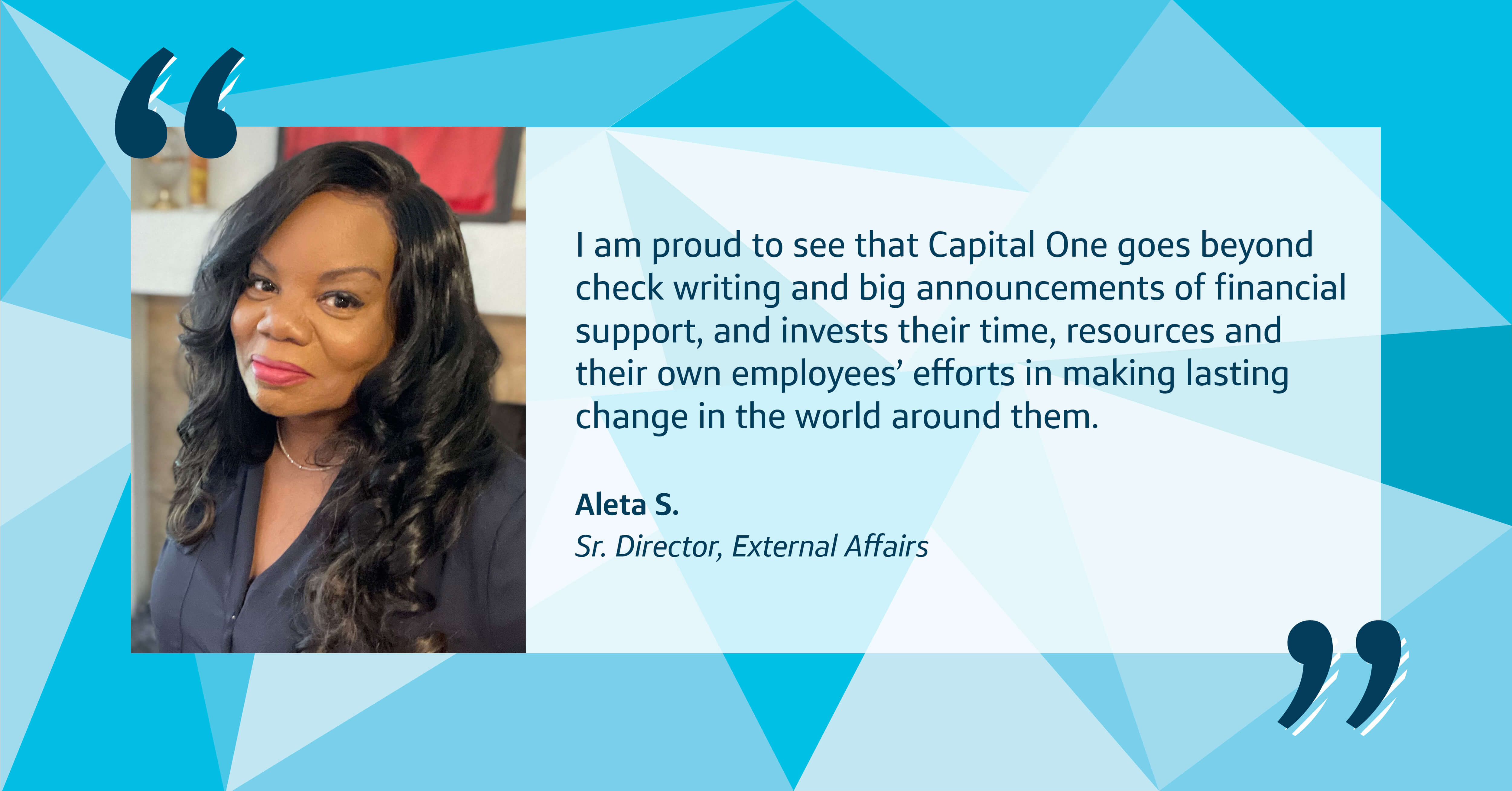 A blue patterned background with a picture of Aleta, Capital One leader, and a quote that says, "I am proud to see that Capital One goes beyond check writing and big announcements of financial support, and invests their time, resources and their own employees’ efforts in making lasting change in the world around them." - Aleta S., Senior Director at Capital One, External Affairs